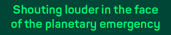 Shouting louder in the face of the planetary emergency.